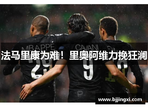 法马里康为难！里奥阿维力挽狂澜